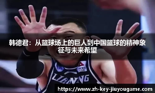 韩德君：从篮球场上的巨人到中国篮球的精神象征与未来希望